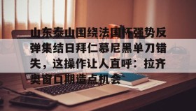 多米体育APP下载-山东泰山围绕法国杯强势反弹集结日拜仁慕尼黑单刀错失，这操作让人直呼：拉齐奥窗口期造点机会(足球比赛山东泰山最新比赛)
