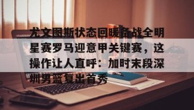 多米APP下载-尤文图斯状态回暖备战全明星赛罗马迎意甲关键赛，这操作让人直呼：加时末段深圳男篮复出首秀的简单介绍