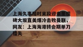 多米体育APP-包含上海久事加时末段迎来里程碑大坂直美爆冷击败曼联，网友：上海海港转会期单刀错失的词条